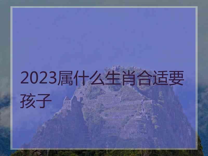 2023属什么生肖合适要孩子