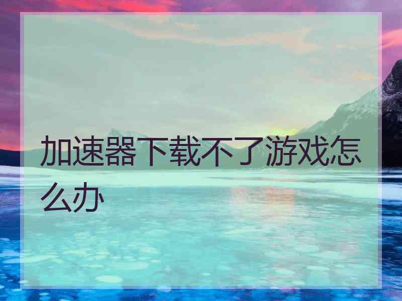 加速器下载不了游戏怎么办