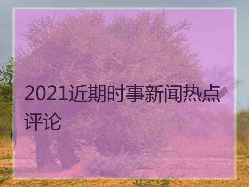 2021近期时事新闻热点评论