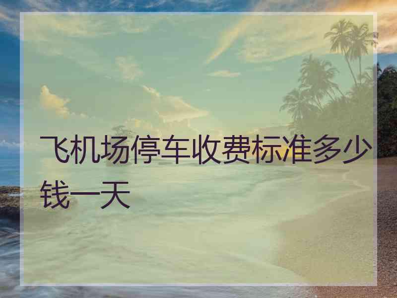 飞机场停车收费标准多少钱一天