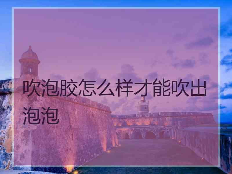 吹泡胶怎么样才能吹出泡泡