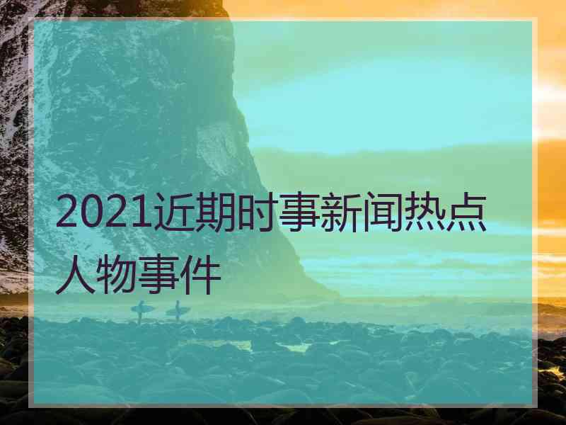 2021近期时事新闻热点人物事件